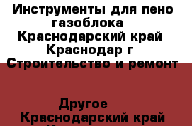 Инструменты для пено/газоблока - Краснодарский край, Краснодар г. Строительство и ремонт » Другое   . Краснодарский край,Краснодар г.